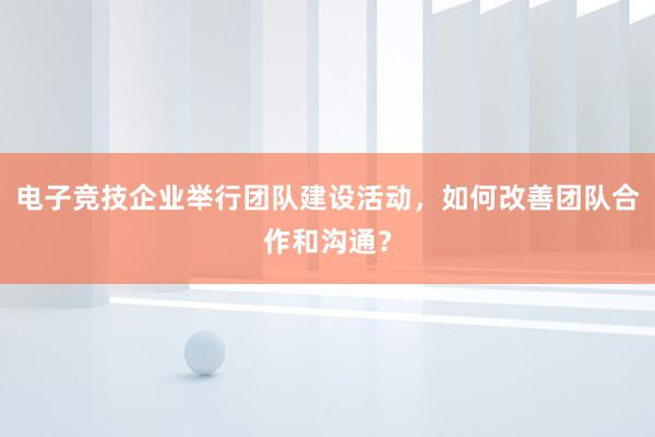 电子竞技企业举行团队建设活动，如何改善团队合作和沟通？