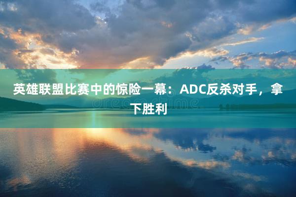 英雄联盟比赛中的惊险一幕：ADC反杀对手，拿下胜利