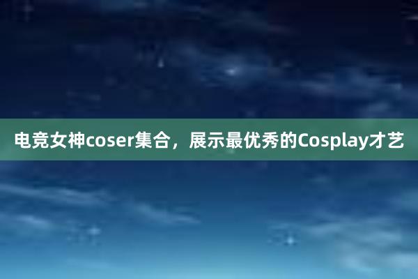 电竞女神coser集合，展示最优秀的Cosplay才艺