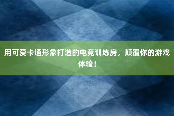 用可爱卡通形象打造的电竞训练房，颠覆你的游戏体验！