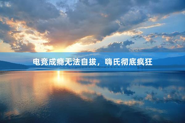 电竞成瘾无法自拔，嗨氏彻底疯狂