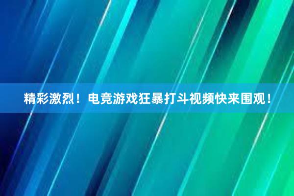 精彩激烈！电竞游戏狂暴打斗视频快来围观！