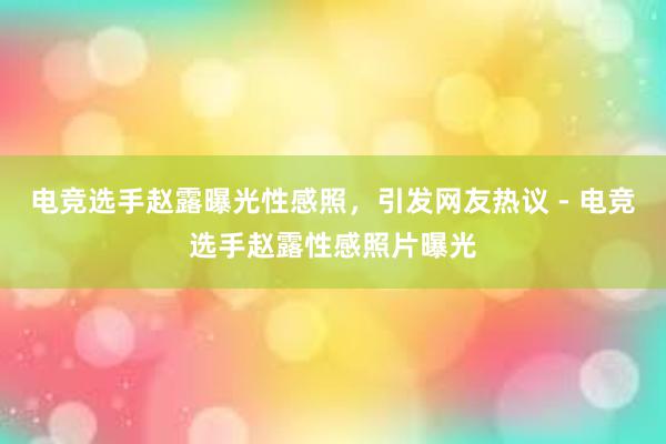 电竞选手赵露曝光性感照，引发网友热议 - 电竞选手赵露性感照片曝光