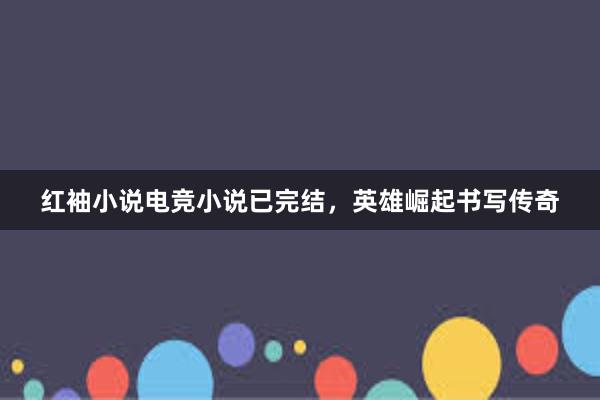 红袖小说电竞小说已完结，英雄崛起书写传奇