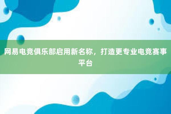 网易电竞俱乐部启用新名称，打造更专业电竞赛事平台