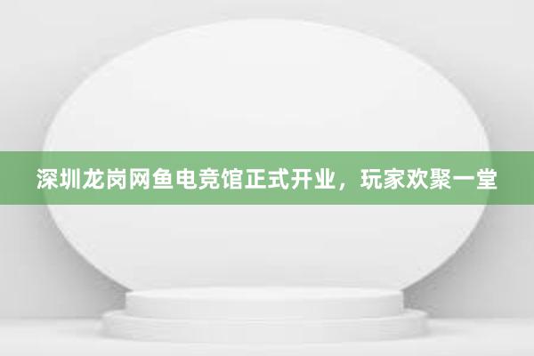 深圳龙岗网鱼电竞馆正式开业，玩家欢聚一堂