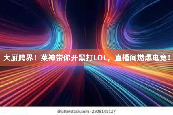 大厨跨界！菜神带你开黑打LOL，直播间燃爆电竞！