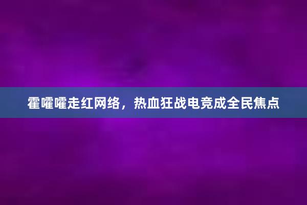 霍嚯嚯走红网络，热血狂战电竞成全民焦点