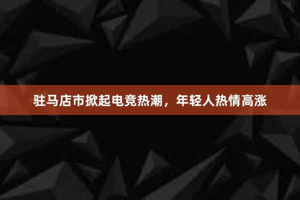 驻马店市掀起电竞热潮，年轻人热情高涨