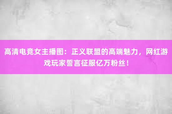 高清电竞女主播图：正义联盟的高端魅力，网红游戏玩家誓言征服亿万粉丝！